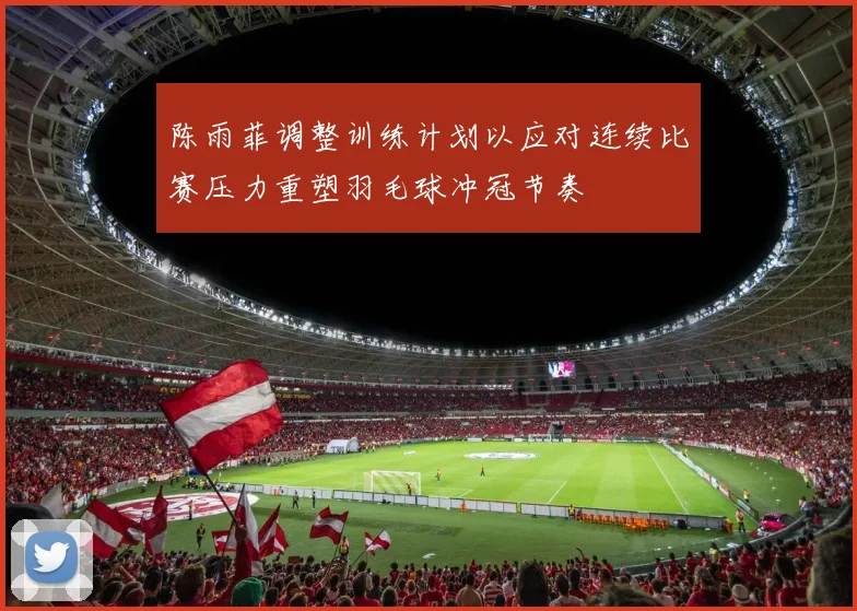 陈雨菲调整训练计划以应对连续比赛压力重塑羽毛球冲冠节奏