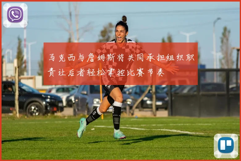 马克西与詹姆斯将共同承担组织职责让后者轻松掌控比赛节奏