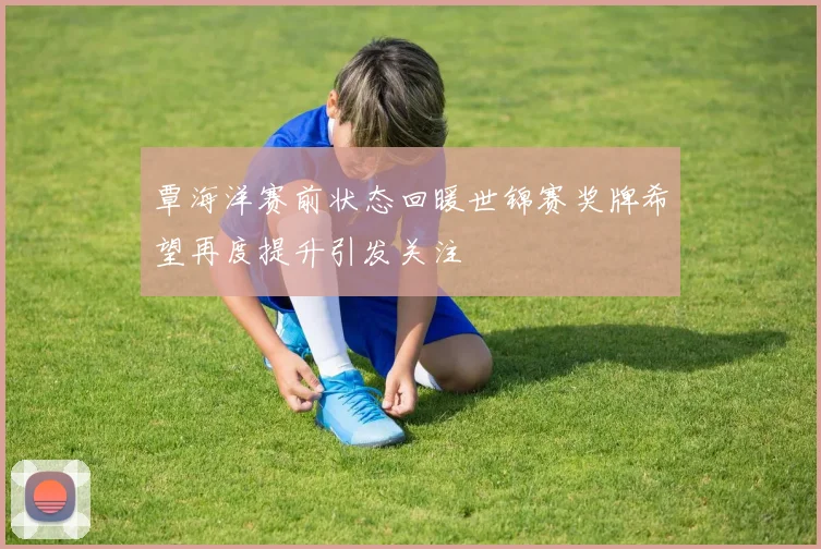 覃海洋赛前状态回暖世锦赛奖牌希望再度提升引发关注