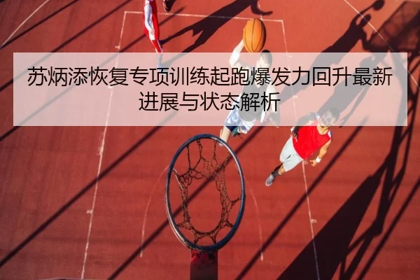苏炳添恢复专项训练起跑爆发力回升最新进展与状态解析